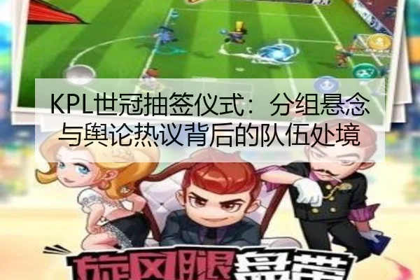 KPL世冠抽签仪式：分组悬念与舆论热议背后的队伍处境